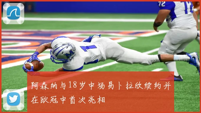 阿森纳与18岁中场易卜拉欣续约并在欧冠中首次亮相