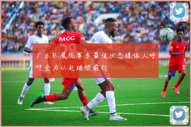 广东队展现赛季最佳状态媒体人呼吁全力以赴继续前行