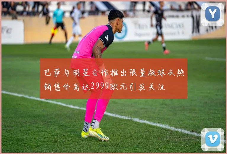 巴萨与明星合作推出限量版球衣热销售价高达2999欧元引发关注