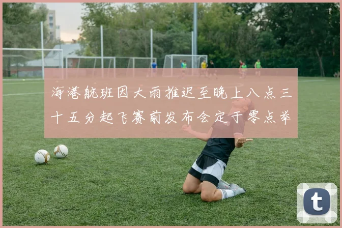 海港航班因大雨推迟至晚上八点三十五分起飞赛前发布会定于零点举行