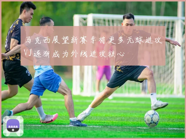 马克西展望新赛季将更多无球进攻VJ逐渐成为外线进攻核心