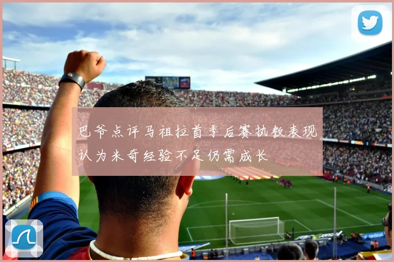 巴爷点评马祖拉首季后赛执教表现认为米奇经验不足仍需成长
