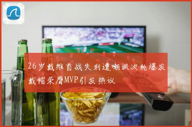 26岁戴维首战失利遭嘲讽次轮爆发戴帽荣膺MVP引发热议
