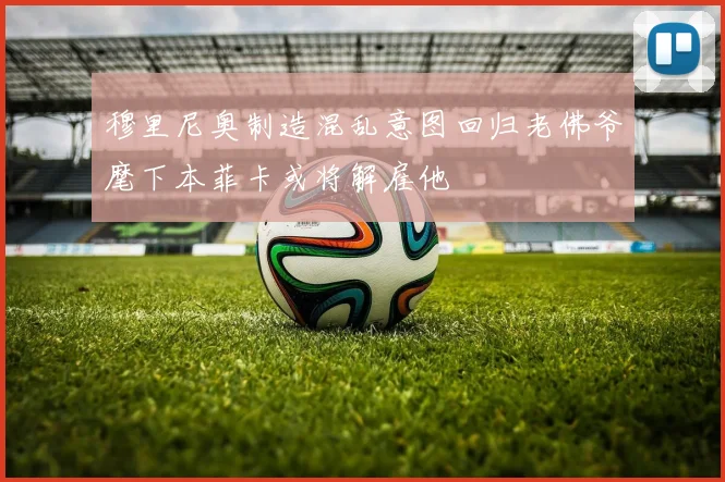 穆里尼奥制造混乱意图回归老佛爷麾下本菲卡或将解雇他