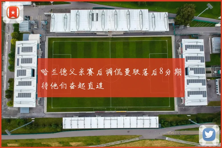 哈兰德父亲赛后调侃曼联落后8分期待他们奋起直追