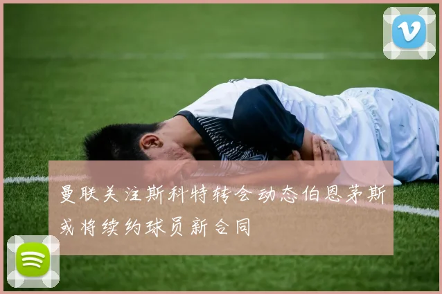 曼联关注斯科特转会动态伯恩茅斯或将续约球员新合同