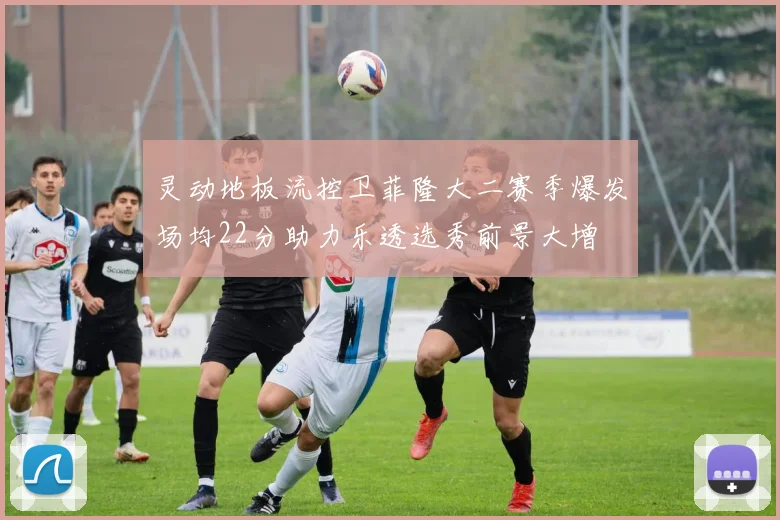 灵动地板流控卫菲隆大二赛季爆发场均22分助力乐透选秀前景大增