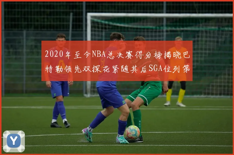2020年至今NBA总决赛得分榜揭晓巴特勒领先双探花紧随其后SGA位列第四