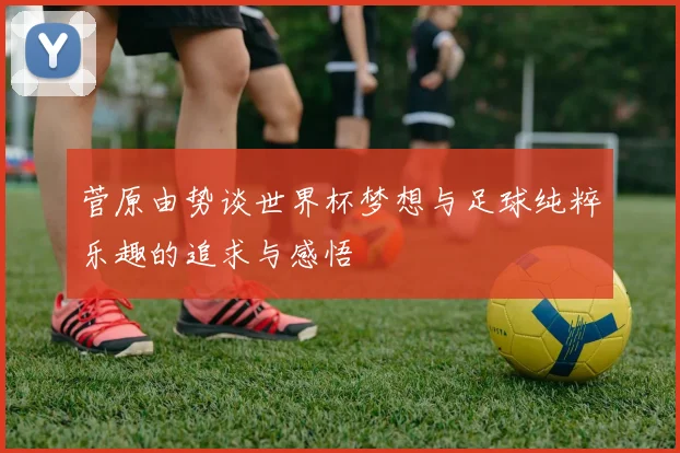 菅原由势谈世界杯梦想与足球纯粹乐趣的追求与感悟