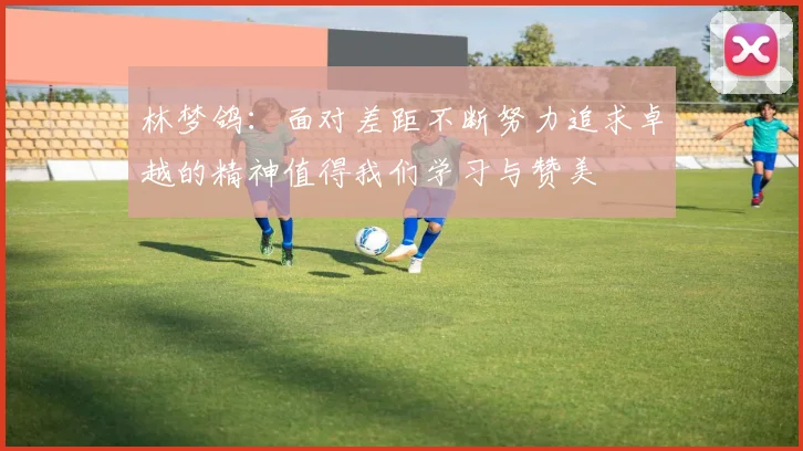林梦鸽：面对差距不断努力追求卓越的精神值得我们学习与赞美
