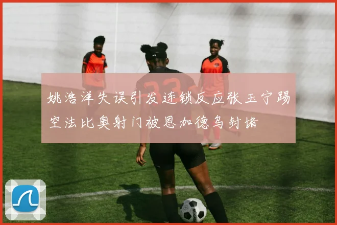 姚浩洋失误引发连锁反应张玉宁踢空法比奥射门被恩加德乌封堵