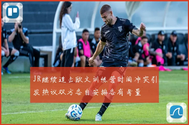 JR继续追击欧文训练营时间冲突引发热议双方各自安排各有考量