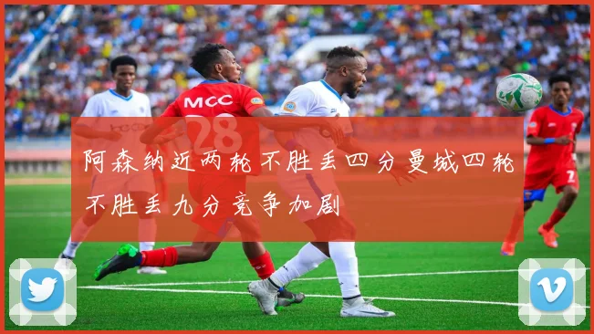 阿森纳近两轮不胜丢四分曼城四轮不胜丢九分竞争加剧