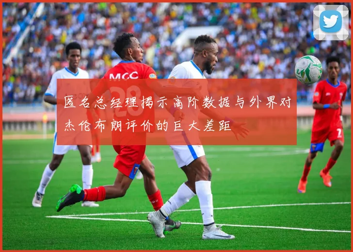 匿名总经理揭示高阶数据与外界对杰伦布朗评价的巨大差距