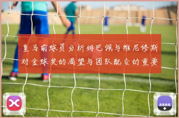 皇马前球员分析姆巴佩与维尼修斯对金球奖的渴望与团队配合的重要性