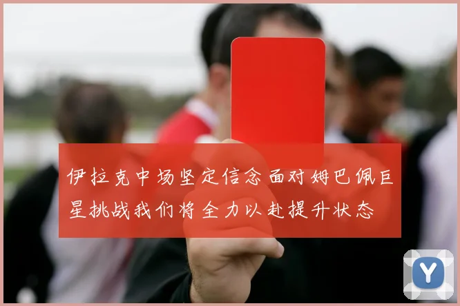 伊拉克中场坚定信念面对姆巴佩巨星挑战我们将全力以赴提升状态
