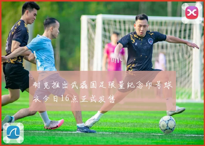 耐克推出武磊国足限量纪念印号球衣今日16点正式发售