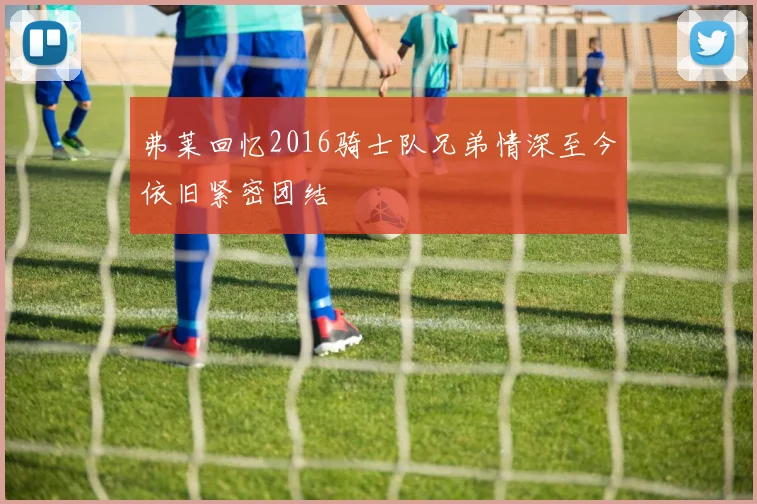弗莱回忆2016骑士队兄弟情深至今依旧紧密团结