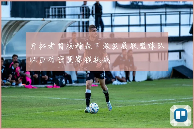 开拓者将杨瀚森下放发展联盟球队以应对密集赛程挑战