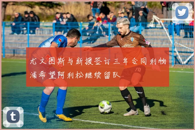 尤文图斯与新援签订三年合同利物浦希望阿利松继续留队