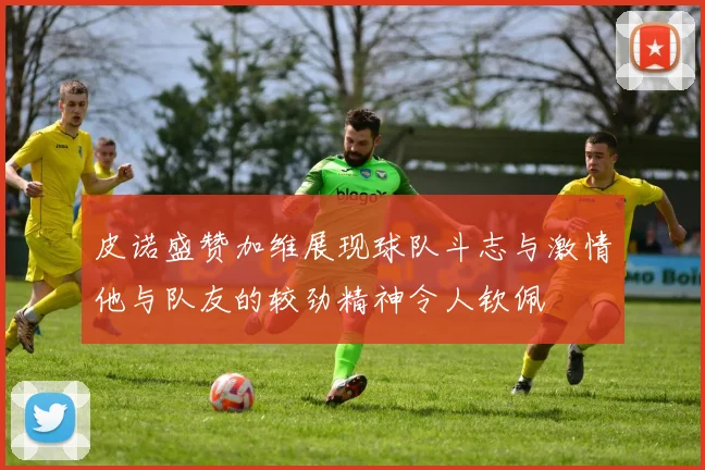皮诺盛赞加维展现球队斗志与激情他与队友的较劲精神令人钦佩