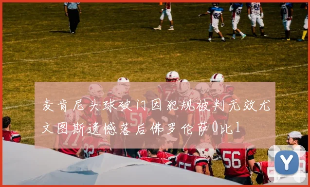 麦肯尼头球破门因犯规被判无效尤文图斯遗憾落后佛罗伦萨0比1