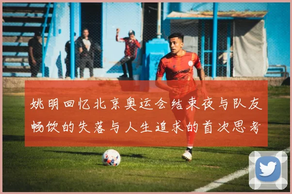 姚明回忆北京奥运会结束夜与队友畅饮的失落与人生追求的首次思考