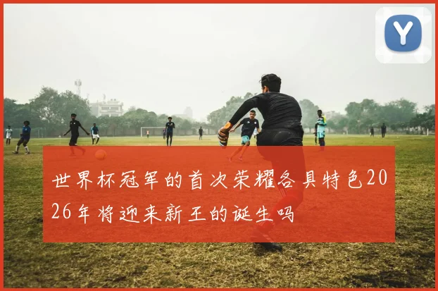 世界杯冠军的首次荣耀各具特色2026年将迎来新王的诞生吗