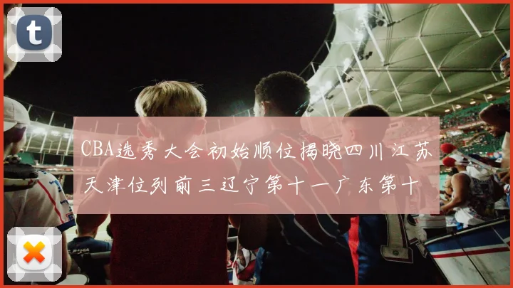 CBA选秀大会初始顺位揭晓四川江苏天津位列前三辽宁第十一广东第十六