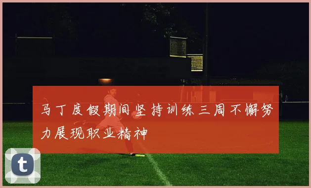 马丁度假期间坚持训练三周不懈努力展现职业精神