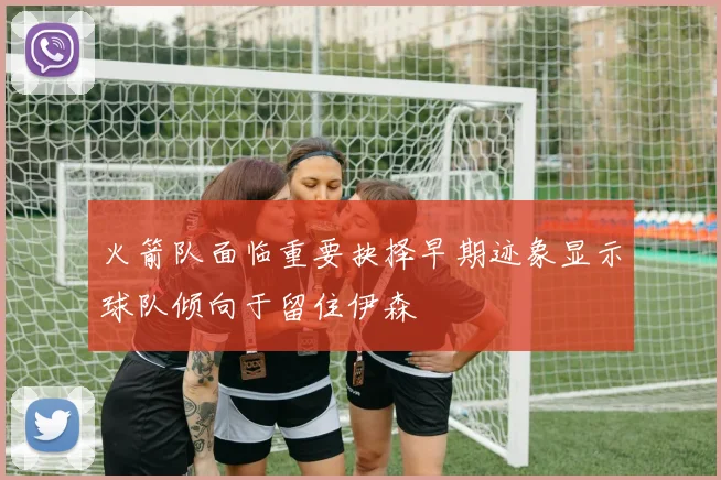 火箭队面临重要抉择早期迹象显示球队倾向于留住伊森