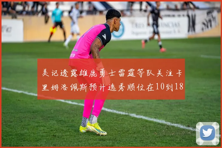 美记透露雄鹿勇士雷霆等队关注卡里姆洛佩斯预计选秀顺位在10到18之间